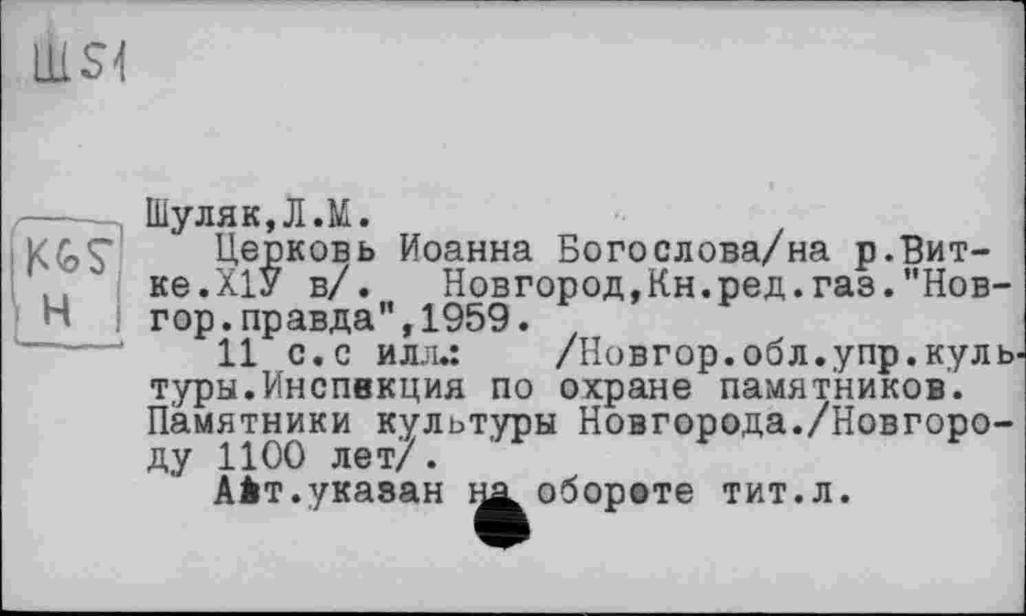 ﻿liiSl
—	Шуляк, Л.М.
Церковь Иоанна Богослова/на р.Вит-.. ке.ХІУ в/.	Новгород,Кн.ред.газ.”Нов-
Н гор.правда”,1959.
11 с.с илл.:	/Новгор.обл.упр.куль
туры.Инспекция по охране памятников. Памятники культуры Новгорода./Новгороду 1100 лет/.
Аіт.указан на. обороте тит.л.